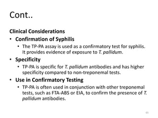Cont..
Clinical Considerations
• Confirmation of Syphilis
• The TP-PA assay is used as a confirmatory test for syphilis.
It provides evidence of exposure to T. pallidum.
• Specificity
• TP-PA is specific for T. pallidum antibodies and has higher
specificity compared to non-treponemal tests.
• Use in Confirmatory Testing
• TP-PA is often used in conjunction with other treponemal
tests, such as FTA-ABS or EIA, to confirm the presence of T.
pallidum antibodies.
65
 