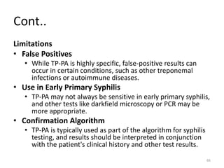Cont..
Limitations
• False Positives
• While TP-PA is highly specific, false-positive results can
occur in certain conditions, such as other treponemal
infections or autoimmune diseases.
• Use in Early Primary Syphilis
• TP-PA may not always be sensitive in early primary syphilis,
and other tests like darkfield microscopy or PCR may be
more appropriate.
• Confirmation Algorithm
• TP-PA is typically used as part of the algorithm for syphilis
testing, and results should be interpreted in conjunction
with the patient's clinical history and other test results.
66
 