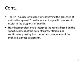 Cont..
• The TP-PA assay is valuable for confirming the presence of
antibodies against T. pallidum, and its specificity makes it
useful in the diagnosis of syphilis.
• Healthcare professionals interpret the results based on the
specific context of the patient's presentation, and
confirmatory testing is an important component of the
syphilis diagnostic algorithm.
67
 