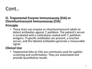 Cont..
iii. Treponemal Enzyme Immunoassay (EIA) or
Chemiluminescent Immunoassay (CIA)
Principle
• These tests use enzyme or chemiluminescent labels to
detect antibodies against T. pallidum. The patient's serum
is incubated with a solid phase coated with T. pallidum
antigens. If specific antibodies are present, a reaction
occurs, and the labeled antibodies generate a measurable
signal.
Clinical Use
• Treponemal EIAs or CIAs are commonly used for syphilis
screening and confirmation. They are automated and
provide quantitative results
68
 