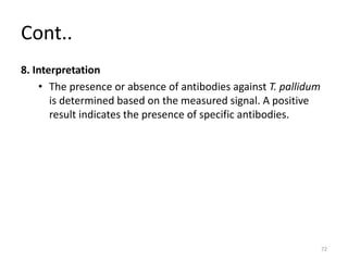 Cont..
8. Interpretation
• The presence or absence of antibodies against T. pallidum
is determined based on the measured signal. A positive
result indicates the presence of specific antibodies.
72
 