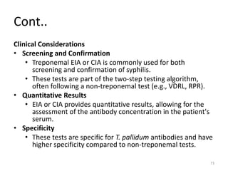 Cont..
Clinical Considerations
• Screening and Confirmation
• Treponemal EIA or CIA is commonly used for both
screening and confirmation of syphilis.
• These tests are part of the two-step testing algorithm,
often following a non-treponemal test (e.g., VDRL, RPR).
• Quantitative Results
• EIA or CIA provides quantitative results, allowing for the
assessment of the antibody concentration in the patient's
serum.
• Specificity
• These tests are specific for T. pallidum antibodies and have
higher specificity compared to non-treponemal tests.
73
 
