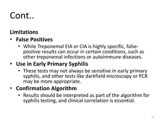 Cont..
Limitations
• False Positives
• While Treponemal EIA or CIA is highly specific, false-
positive results can occur in certain conditions, such as
other treponemal infections or autoimmune diseases.
• Use in Early Primary Syphilis
• These tests may not always be sensitive in early primary
syphilis, and other tests like darkfield microscopy or PCR
may be more appropriate.
• Confirmation Algorithm
• Results should be interpreted as part of the algorithm for
syphilis testing, and clinical correlation is essential.
74
 
