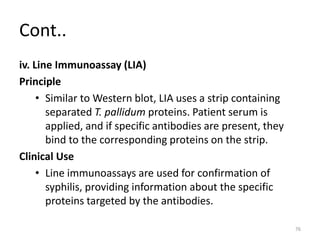 Cont..
iv. Line Immunoassay (LIA)
Principle
• Similar to Western blot, LIA uses a strip containing
separated T. pallidum proteins. Patient serum is
applied, and if specific antibodies are present, they
bind to the corresponding proteins on the strip.
Clinical Use
• Line immunoassays are used for confirmation of
syphilis, providing information about the specific
proteins targeted by the antibodies.
76
 