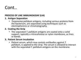 Cont..
PROCESS OF LINE IMMUNOASSAY (LIA)
1. Antigen Separation
• Treponema pallidum antigens, including various proteins from
the bacterium, are separated using techniques such as
electrophoresis or chromatography.
2. Coating the Strip
• The separated T. pallidum antigens are coated onto a solid
support, typically a nitrocellulose or nylon membrane, as lines
or bands.
3. Patient Serum Incubation
• Patient serum, which may contain antibodies against T.
pallidum, is applied to the strip. The serum is allowed to interact
with the separated T. pallidum antigens on the membrane.
77
 