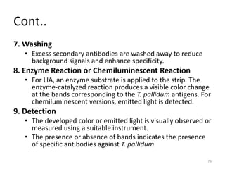 Cont..
7. Washing
• Excess secondary antibodies are washed away to reduce
background signals and enhance specificity.
8. Enzyme Reaction or Chemiluminescent Reaction
• For LIA, an enzyme substrate is applied to the strip. The
enzyme-catalyzed reaction produces a visible color change
at the bands corresponding to the T. pallidum antigens. For
chemiluminescent versions, emitted light is detected.
9. Detection
• The developed color or emitted light is visually observed or
measured using a suitable instrument.
• The presence or absence of bands indicates the presence
of specific antibodies against T. pallidum
79
 