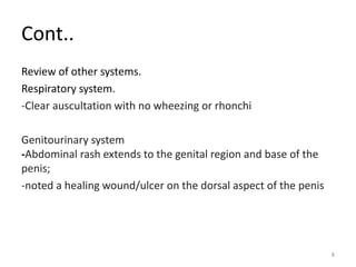 Cont..
Review of other systems.
Respiratory system.
-Clear auscultation with no wheezing or rhonchi
Genitourinary system
-Abdominal rash extends to the genital region and base of the
penis;
-noted a healing wound/ulcer on the dorsal aspect of the penis
8
 