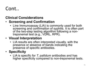 Cont..
Clinical Considerations
• Screening and Confirmation
• Line Immunoassay (LIA) is commonly used for both
screening and confirmation of syphilis. It is often part
of the two-step testing algorithm following a non-
treponemal test (e.g., VDRL, RPR).
• Visual Interpretation
• LIA results are often interpreted visually, with the
presence or absence of bands indicating the
presence of specific antibodies.
• Specificity
• LIA is specific for T. pallidum antibodies and has
higher specificity compared to non-treponemal tests.
81
 