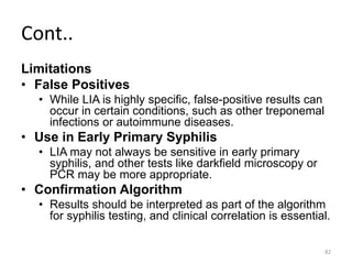 Cont..
Limitations
• False Positives
• While LIA is highly specific, false-positive results can
occur in certain conditions, such as other treponemal
infections or autoimmune diseases.
• Use in Early Primary Syphilis
• LIA may not always be sensitive in early primary
syphilis, and other tests like darkfield microscopy or
PCR may be more appropriate.
• Confirmation Algorithm
• Results should be interpreted as part of the algorithm
for syphilis testing, and clinical correlation is essential.
82
 