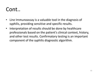 Cont..
• Line Immunoassay is a valuable tool in the diagnosis of
syphilis, providing sensitive and specific results.
• Interpretation of results should be done by healthcare
professionals based on the patient's clinical context, history,
and other test results. Confirmatory testing is an important
component of the syphilis diagnostic algorithm.
83
 