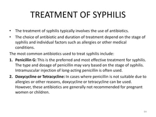 TREATMENT OF SYPHILIS
• The treatment of syphilis typically involves the use of antibiotics.
• The choice of antibiotic and duration of treatment depend on the stage of
syphilis and individual factors such as allergies or other medical
conditions.
The most common antibiotics used to treat syphilis include:
1. Penicillin G: This is the preferred and most effective treatment for syphilis.
The type and dosage of penicillin may vary based on the stage of syphilis.
Intramuscular injection of long-acting penicillin is often used.
2. Doxycycline or Tetracycline: In cases where penicillin is not suitable due to
allergies or other reasons, doxycycline or tetracycline can be used.
However, these antibiotics are generally not recommended for pregnant
women or children.
84
 