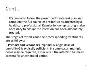 Cont..
• It's crucial to follow the prescribed treatment plan and
complete the full course of antibiotics as directed by a
healthcare professional. Regular follow-up testing is also
necessary to ensure the infection has been adequately
treated.
The stages of syphilis and their corresponding treatments
are as follows:
i. Primary and Secondary Syphilis: A single dose of
penicillin G is typically sufficient. In some cases, multiple
doses may be required, especially if the infection has been
present for an extended period.
85
 