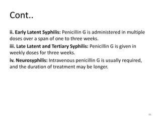 Cont..
ii. Early Latent Syphilis: Penicillin G is administered in multiple
doses over a span of one to three weeks.
iii. Late Latent and Tertiary Syphilis: Penicillin G is given in
weekly doses for three weeks.
iv. Neurosyphilis: Intravenous penicillin G is usually required,
and the duration of treatment may be longer.
86
 
