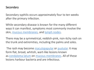 Secondary
Secondary syphilis occurs approximately four to ten weeks
after the primary infection.
While secondary disease is known for the many different
ways it can manifest, symptoms most commonly involve the
skin, mucous membranes, and lymph nodes.
There may be a symmetrical, reddish-pink, non-itchy rash on
the trunk and extremities, including the palms and soles.
The rash may become maculopapular or pustular. It may
form flat, broad, whitish, wart-like lesions known
as condyloma latum on mucous membranes. All of these
lesions harbour bacteria and are infectious.
 
