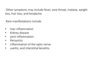 Other symptoms may include fever, sore throat, malaise, weight
loss, hair loss, and headache.
Rare manifestations include
• liver inflammation
• Kidney disease
• joint inflammation
• Periostitis
• inflammation of the optic nerve
• uveitis, and interstitial keratitis.
 
