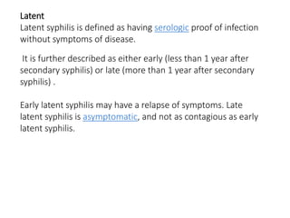 Latent
Latent syphilis is defined as having serologic proof of infection
without symptoms of disease.
It is further described as either early (less than 1 year after
secondary syphilis) or late (more than 1 year after secondary
syphilis) .
Early latent syphilis may have a relapse of symptoms. Late
latent syphilis is asymptomatic, and not as contagious as early
latent syphilis.
 