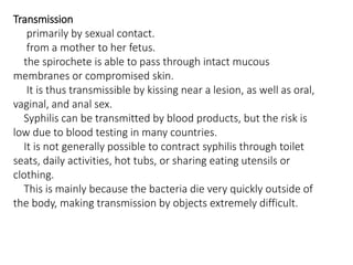 Transmission
primarily by sexual contact.
from a mother to her fetus.
the spirochete is able to pass through intact mucous
membranes or compromised skin.
It is thus transmissible by kissing near a lesion, as well as oral,
vaginal, and anal sex.
Syphilis can be transmitted by blood products, but the risk is
low due to blood testing in many countries.
It is not generally possible to contract syphilis through toilet
seats, daily activities, hot tubs, or sharing eating utensils or
clothing.
This is mainly because the bacteria die very quickly outside of
the body, making transmission by objects extremely difficult.
 