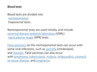 Blood tests
Blood tests are divided into
nontreponemal
treponemal tests.
Nontreponemal tests are used initially, and include
venereal disease research laboratory (VDRL)
rapid plasma reagin (RPR) tests.
False positives on the nontreponemal tests can occur with
some viral infections, such as varicella (chickenpox)
and measles. False positives can also occur
with lymphoma, tuberculosis, malaria, endocarditis, connecti
ve tissue disease, and pregnancy.
 