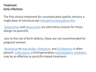 Treatment
Early infections
The first-choice treatment for uncomplicated syphilis remains a
single dose of intramuscular benzathine benzylpenicillin.
Doxycycline and tetracycline are alternative choices for those
allergic to penicillin
due to the risk of birth defects, these are not recommended for
pregnant women.
Resistance to macrolides, rifampicin, and clindamycin is often
present. Ceftriaxone, a third-generation cephalosporin antibiotic,
may be as effective as penicillin-based treatment.
 