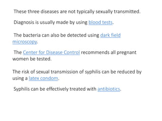 These three diseases are not typically sexually transmitted.
Diagnosis is usually made by using blood tests.
The bacteria can also be detected using dark field
microscopy.
The Center for Disease Control recommends all pregnant
women be tested.
The risk of sexual transmission of syphilis can be reduced by
using a latex condom.
Syphilis can be effectively treated with antibiotics.
 