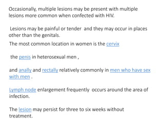 The most common location in women is the cervix
the penis in heterosexual men ,
and anally and rectally relatively commonly in men who have sex
with men .
Lymph node enlargement frequently occurs around the area of
infection.
The lesion may persist for three to six weeks without
treatment.
Occasionally, multiple lesions may be present with multiple
lesions more common when confected with HIV.
Lesions may be painful or tender and they may occur in places
other than the genitals.
 