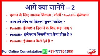 आगे क्या जानेंगे – 2
• इिाज क
े सिए उपिब्ध सवकल्प : गोिी / Penicillin इंजेक्शन
• आप को कौन िा सवकल्प चुनना चासहए ?
• Penicillin इंजेक्शन सदिाने क
े सिए कहा जाए ?
• Penicillin इंजेक्शन सकतनी बार देना होता है ?
• Penicillin इंजेक्शन क
ै िे देते है ?
For Online Consulatation +91-7778042851
 