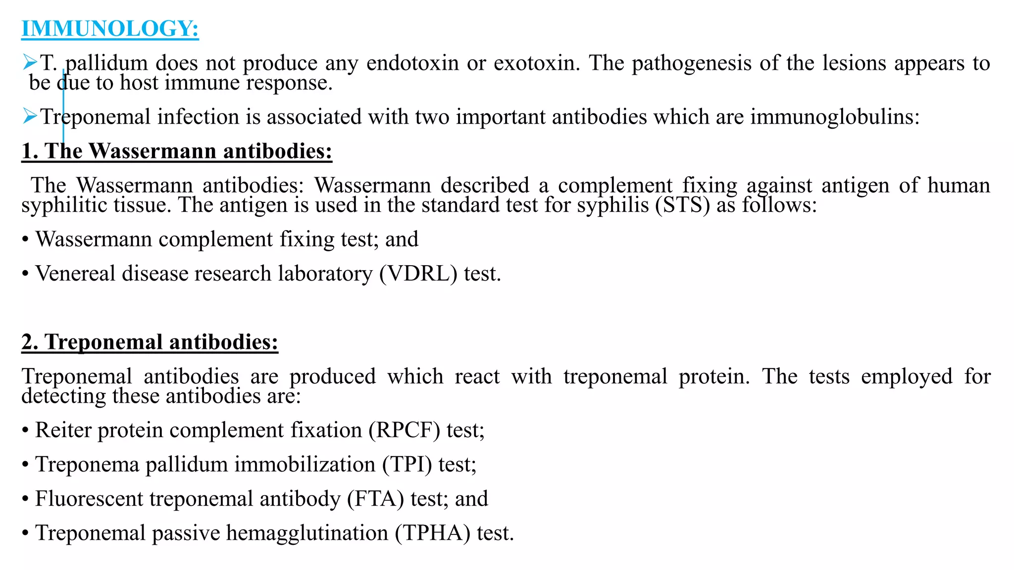 IMMUNOLOGY:
T. pallidum does not produce any endotoxin or exotoxin. The pathogenesis of the lesions appears to
be due to host immune response.
Treponemal infection is associated with two important antibodies which are immunoglobulins:
1. The Wassermann antibodies:
The Wassermann antibodies: Wassermann described a complement fixing against antigen of human
syphilitic tissue. The antigen is used in the standard test for syphilis (STS) as follows:
• Wassermann complement fixing test; and
• Venereal disease research laboratory (VDRL) test.
2. Treponemal antibodies:
Treponemal antibodies are produced which react with treponemal protein. The tests employed for
detecting these antibodies are:
• Reiter protein complement fixation (RPCF) test;
• Treponema pallidum immobilization (TPI) test;
• Fluorescent treponemal antibody (FTA) test; and
• Treponemal passive hemagglutination (TPHA) test.
 