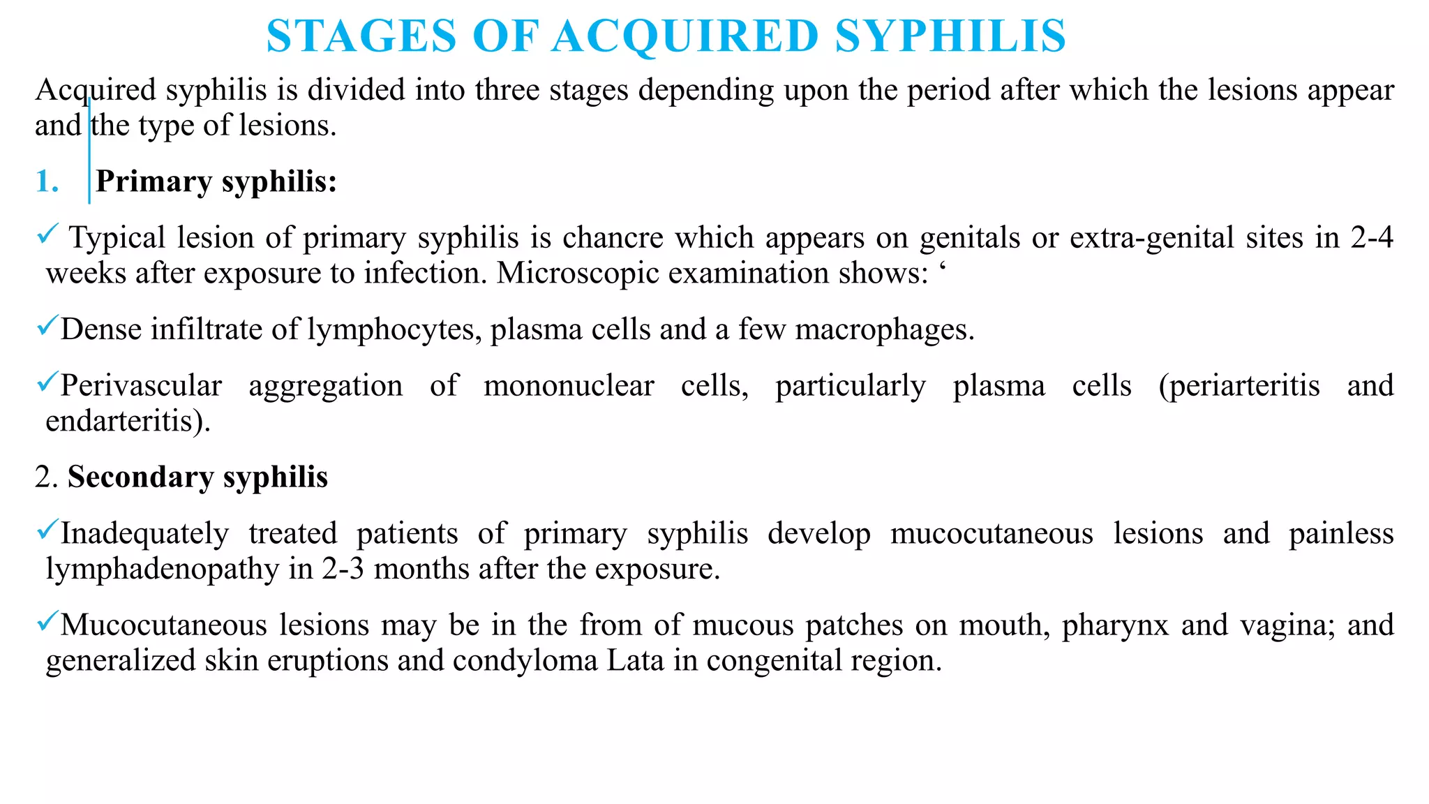 STAGES OF ACQUIRED SYPHILIS
Acquired syphilis is divided into three stages depending upon the period after which the lesions appear
and the type of lesions.
1. Primary syphilis:
 Typical lesion of primary syphilis is chancre which appears on genitals or extra-genital sites in 2-4
weeks after exposure to infection. Microscopic examination shows: ‘
Dense infiltrate of lymphocytes, plasma cells and a few macrophages.
Perivascular aggregation of mononuclear cells, particularly plasma cells (periarteritis and
endarteritis).
2. Secondary syphilis
Inadequately treated patients of primary syphilis develop mucocutaneous lesions and painless
lymphadenopathy in 2-3 months after the exposure.
Mucocutaneous lesions may be in the from of mucous patches on mouth, pharynx and vagina; and
generalized skin eruptions and condyloma Lata in congenital region.
 