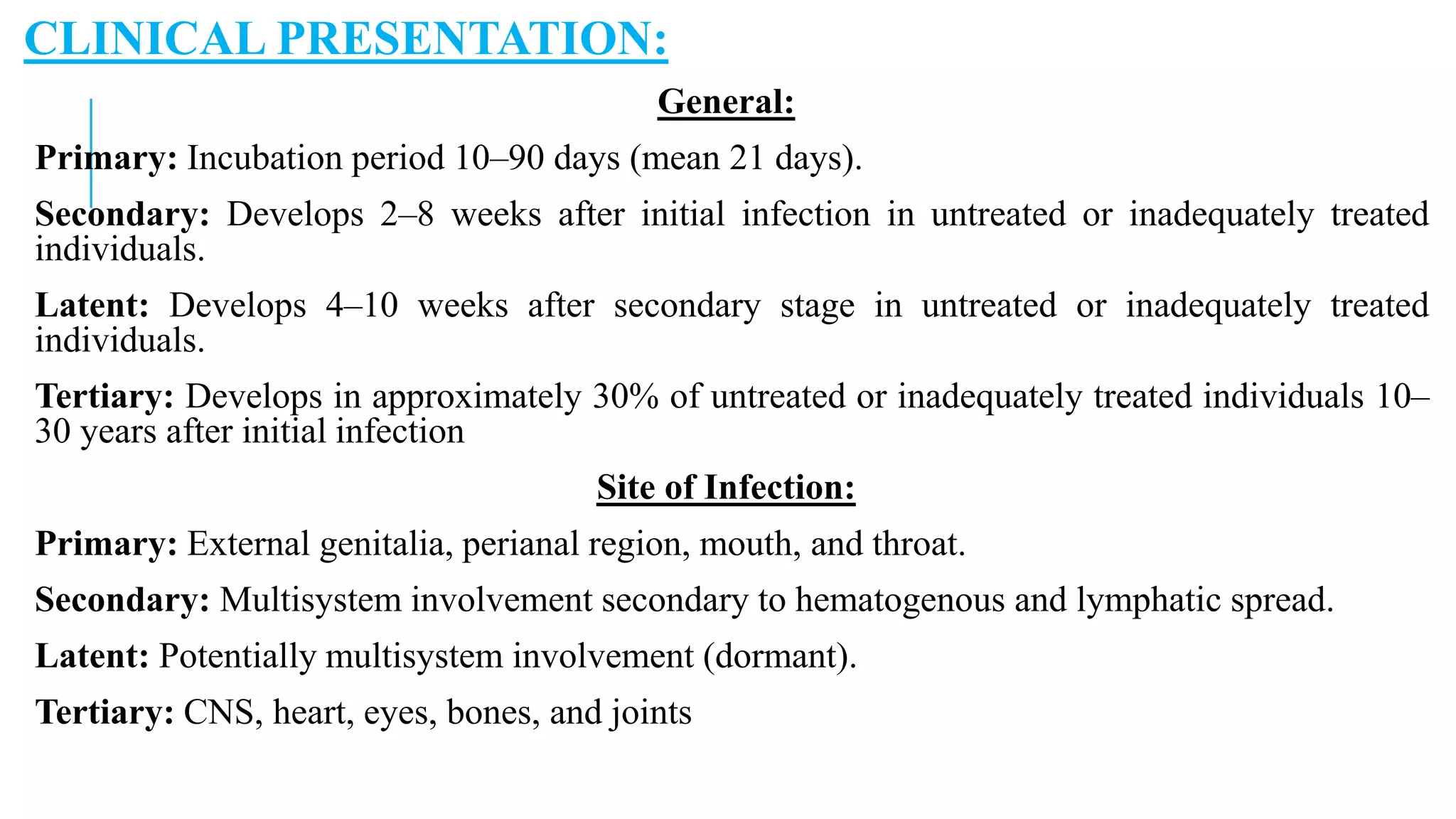 CLINICAL PRESENTATION:
General:
Primary: Incubation period 10–90 days (mean 21 days).
Secondary: Develops 2–8 weeks after initial infection in untreated or inadequately treated
individuals.
Latent: Develops 4–10 weeks after secondary stage in untreated or inadequately treated
individuals.
Tertiary: Develops in approximately 30% of untreated or inadequately treated individuals 10–
30 years after initial infection
Site of Infection:
Primary: External genitalia, perianal region, mouth, and throat.
Secondary: Multisystem involvement secondary to hematogenous and lymphatic spread.
Latent: Potentially multisystem involvement (dormant).
Tertiary: CNS, heart, eyes, bones, and joints
 