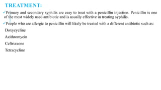 TREATMENT:
Primary and secondary syphilis are easy to treat with a penicillin injection. Penicillin is one
of the most widely used antibiotic and is usually effective in treating syphilis.
People who are allergic to penicillin will likely be treated with a different antibiotic such as:
Doxycycline
Azithromycin
Ceftriaxone
Tetracycline
 