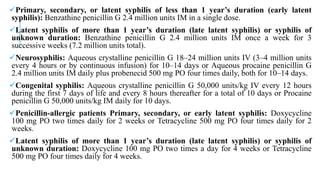 Primary, secondary, or latent syphilis of less than 1 year’s duration (early latent
syphilis): Benzathine penicillin G 2.4 million units IM in a single dose.
Latent syphilis of more than 1 year’s duration (late latent syphilis) or syphilis of
unknown duration: Benzathine penicillin G 2.4 million units IM once a week for 3
successive weeks (7.2 million units total).
Neurosyphilis: Aqueous crystalline penicillin G 18–24 million units IV (3–4 million units
every 4 hours or by continuous infusion) for 10–14 days or Aqueous procaine penicillin G
2.4 million units IM daily plus probenecid 500 mg PO four times daily, both for 10–14 days.
Congenital syphilis: Aqueous crystalline penicillin G 50,000 units/kg IV every 12 hours
during the first 7 days of life and every 8 hours thereafter for a total of 10 days or Procaine
penicillin G 50,000 units/kg IM daily for 10 days.
Penicillin-allergic patients Primary, secondary, or early latent syphilis: Doxycycline
100 mg PO two times daily for 2 weeks or Tetracycline 500 mg PO four times daily for 2
weeks.
Latent syphilis of more than 1 year’s duration (late latent syphilis) or syphilis of
unknown duration: Doxycycline 100 mg PO two times a day for 4 weeks or Tetracycline
500 mg PO four times daily for 4 weeks.
 