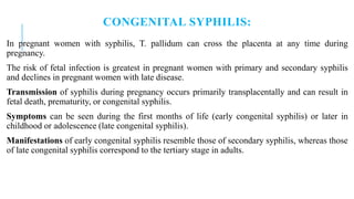 CONGENITAL SYPHILIS:
In pregnant women with syphilis, T. pallidum can cross the placenta at any time during
pregnancy.
The risk of fetal infection is greatest in pregnant women with primary and secondary syphilis
and declines in pregnant women with late disease.
Transmission of syphilis during pregnancy occurs primarily transplacentally and can result in
fetal death, prematurity, or congenital syphilis.
Symptoms can be seen during the first months of life (early congenital syphilis) or later in
childhood or adolescence (late congenital syphilis).
Manifestations of early congenital syphilis resemble those of secondary syphilis, whereas those
of late congenital syphilis correspond to the tertiary stage in adults.
 
