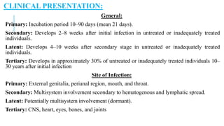 CLINICAL PRESENTATION:
General:
Primary: Incubation period 10–90 days (mean 21 days).
Secondary: Develops 2–8 weeks after initial infection in untreated or inadequately treated
individuals.
Latent: Develops 4–10 weeks after secondary stage in untreated or inadequately treated
individuals.
Tertiary: Develops in approximately 30% of untreated or inadequately treated individuals 10–
30 years after initial infection
Site of Infection:
Primary: External genitalia, perianal region, mouth, and throat.
Secondary: Multisystem involvement secondary to hematogenous and lymphatic spread.
Latent: Potentially multisystem involvement (dormant).
Tertiary: CNS, heart, eyes, bones, and joints
 