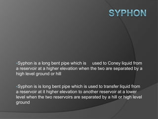 Syphon is a long bent pipe which is used to Coney liquid from
a reservoir at a higher elevation when the two are separated by a
high level ground or hill
Syphon is is long bent pipe which is used to transfer liquid from
a reservoir at it higher elevation to another reservoir at a lower
level when the two reservoirs are separated by a hill or high level
ground
 