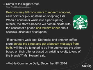 Beacons may tell consumers to redeem coupons,
earn points or pick up items on shopping lists.
When a consumer walks into a participating
retailer, the store’s beacon will communicate with
the consumer’s phone and tell him or her about
specials, discounts or coupons.
“If consumers walk past Starbucks and another coffee
store across the street and get a beacon message from
both, will they be tempted to go into one versus the other
based on their offer or based on existing loyalty to one of
the brands?” Ms. Horwell said.
–Mobile Commerce Daily, December 8th, 2014
32
Real World Implementations
Some of the Bigger Ones
 