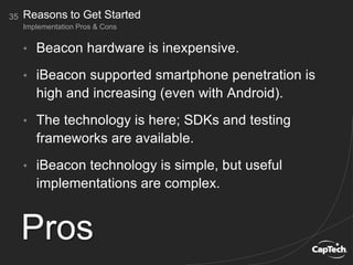 • Beacon hardware is inexpensive.
• iBeacon supported smartphone penetration is
high and increasing (even with Android).
• The technology is here; SDKs and testing
frameworks are available.
• iBeacon technology is simple, but useful
implementations are complex.
35
Implementation Pros & Cons
Reasons to Get Started
Pros
 