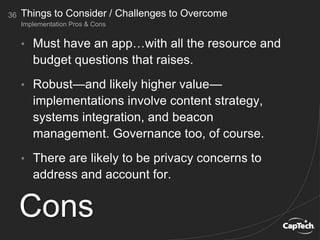 36
Implementation Pros & Cons
Things to Consider / Challenges to Overcome
Cons
• Must have an app…with all the resource and
budget questions that raises.
• Robust—and likely higher value—
implementations involve content strategy,
systems integration, and beacon
management. Governance too, of course.
• There are likely to be privacy concerns to
address and account for.
 