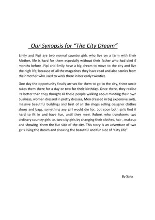      Our Synopsis for “The City Dream”<br />Emily and Pipi are two normal country girls who live on a farm with their Mother, life is hard for them especially without their father who had died 6 months before .Pipi and Emily have a big dream to move to the city and live the high life, because of all the magazines they have read and also stories from their mother who used to work there in her early twenties. <br />One day the opportunity finally arrives for them to go to the city, there uncle takes them there for a day or two for their birthday. Once there, they realise its better than they thought all these people walking about minding their own business, women dressed in pretty dresses, Men dressed in big expensive suits, massive beautiful buildings and best of all the shops selling designer clothes shoes and bags, something any girl would die for, but soon both girls find it hard to fit in and have fun, until they meet Robert who transforms two ordinary country girls to, two city girls by changing their clothes, hair , makeup and showing  them the fun side of the city. This story is an adventure of two girls living the dream and showing the beautiful and fun side of “City Life”<br />By Sara <br />