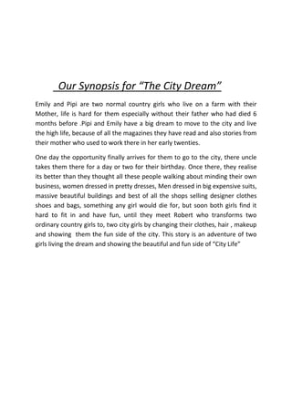      Our Synopsis for “The City Dream”<br />Emily and Pipi are two normal country girls who live on a farm with their Mother, life is hard for them especially without their father who had died 6 months before .Pipi and Emily have a big dream to move to the city and live the high life, because of all the magazines they have read and also stories from their mother who used to work there in her early twenties. <br />One day the opportunity finally arrives for them to go to the city, there uncle takes them there for a day or two for their birthday. Once there, they realise its better than they thought all these people walking about minding their own business, women dressed in pretty dresses, Men dressed in big expensive suits, massive beautiful buildings and best of all the shops selling designer clothes shoes and bags, something any girl would die for, but soon both girls find it hard to fit in and have fun, until they meet Robert who transforms two ordinary country girls to, two city girls by changing their clothes, hair , makeup and showing  them the fun side of the city. This story is an adventure of two girls living the dream and showing the beautiful and fun side of “City Life”<br />