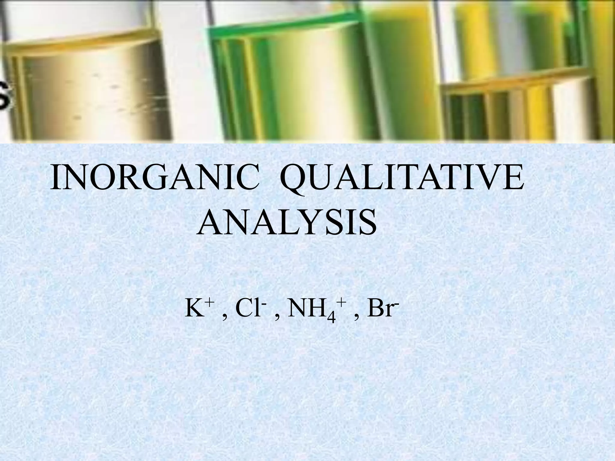 INORGANIC QUALITATIVE
ANALYSIS
K+ , Cl- , NH4
+ , Br-
 