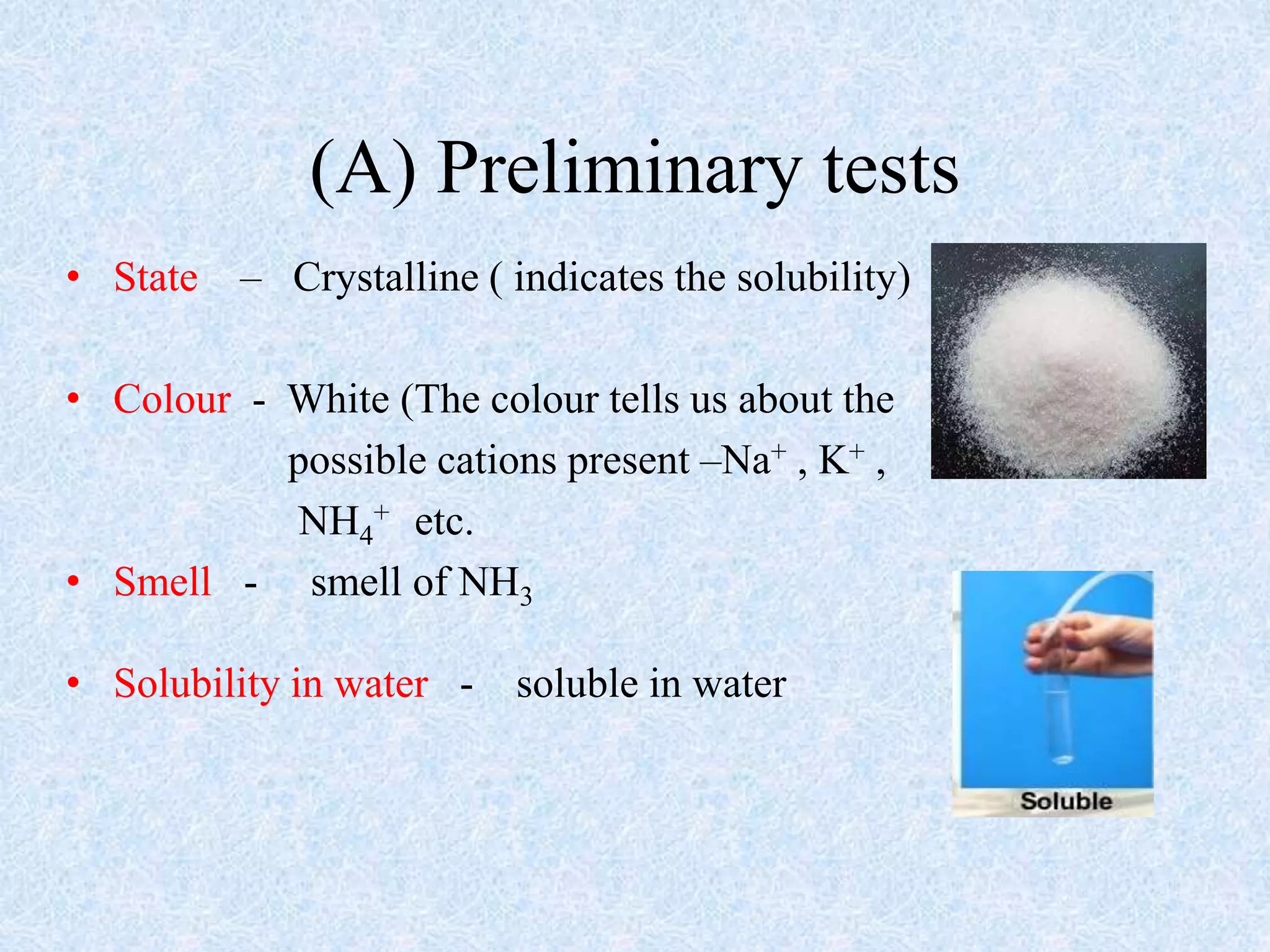 (A) Preliminary tests
• State – Crystalline ( indicates the solubility)
• Colour - White (The colour tells us about the
possible cations present –Na+ , K+ ,
NH4
+ etc.
• Smell - smell of NH3
• Solubility in water - soluble in water
 