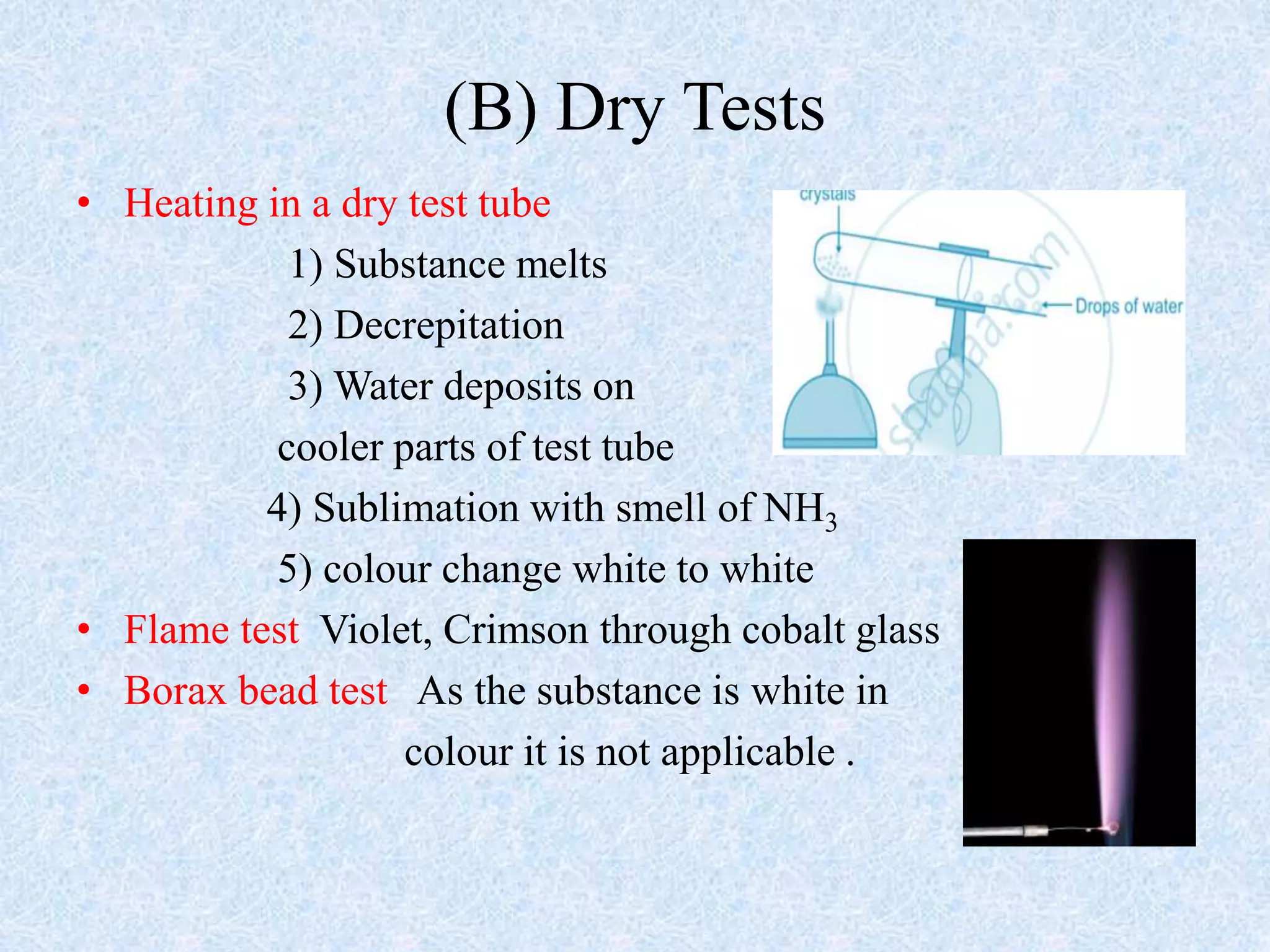 (B) Dry Tests
• Heating in a dry test tube
1) Substance melts
2) Decrepitation
3) Water deposits on
cooler parts of test tube
4) Sublimation with smell of NH3
5) colour change white to white
• Flame test Violet, Crimson through cobalt glass
• Borax bead test As the substance is white in
colour it is not applicable .
 
