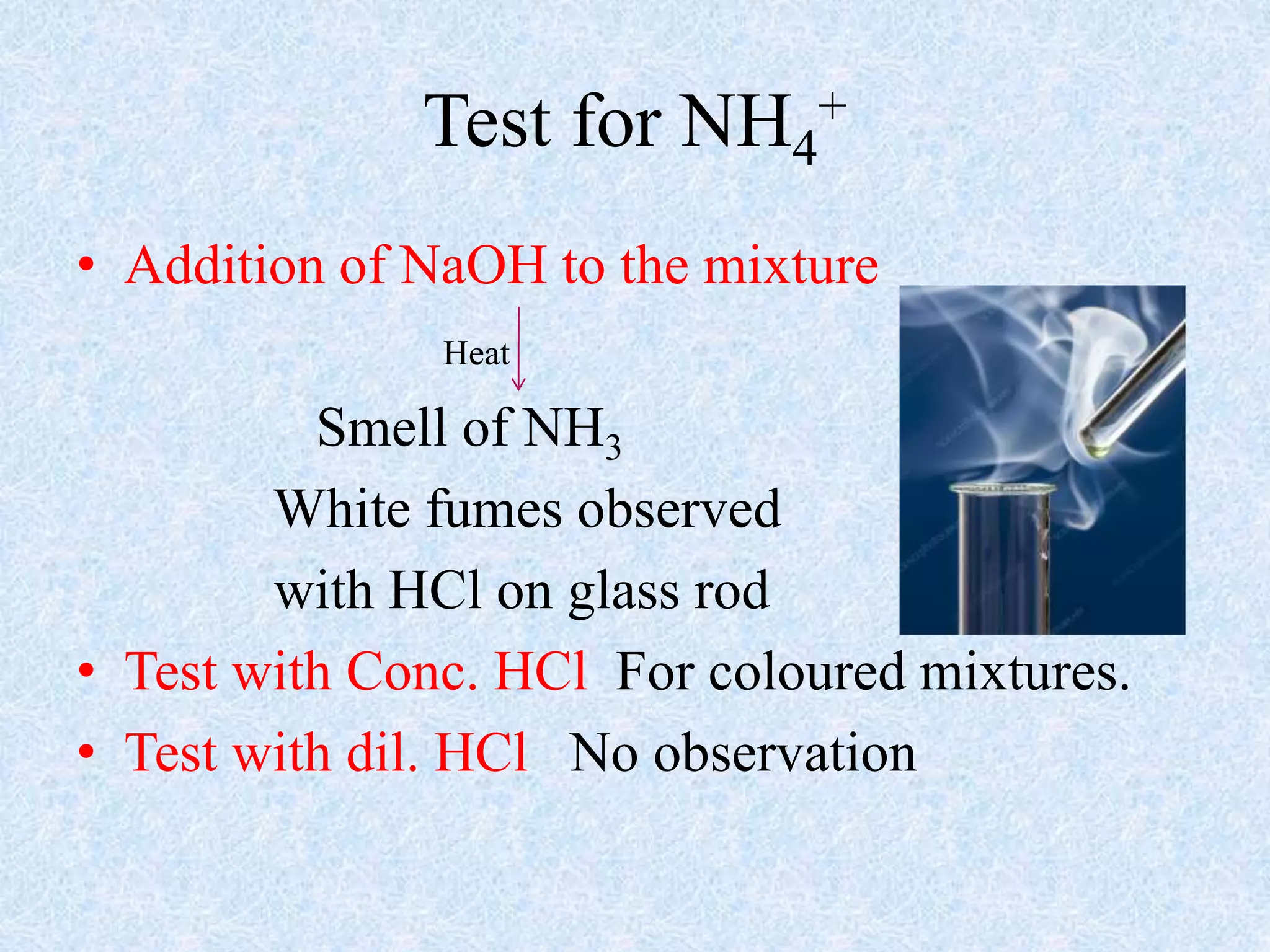 Test for NH4
+
• Addition of NaOH to the mixture
Heat
Smell of NH3
White fumes observed
with HCl on glass rod
• Test with Conc. HCl For coloured mixtures.
• Test with dil. HCl No observation
 