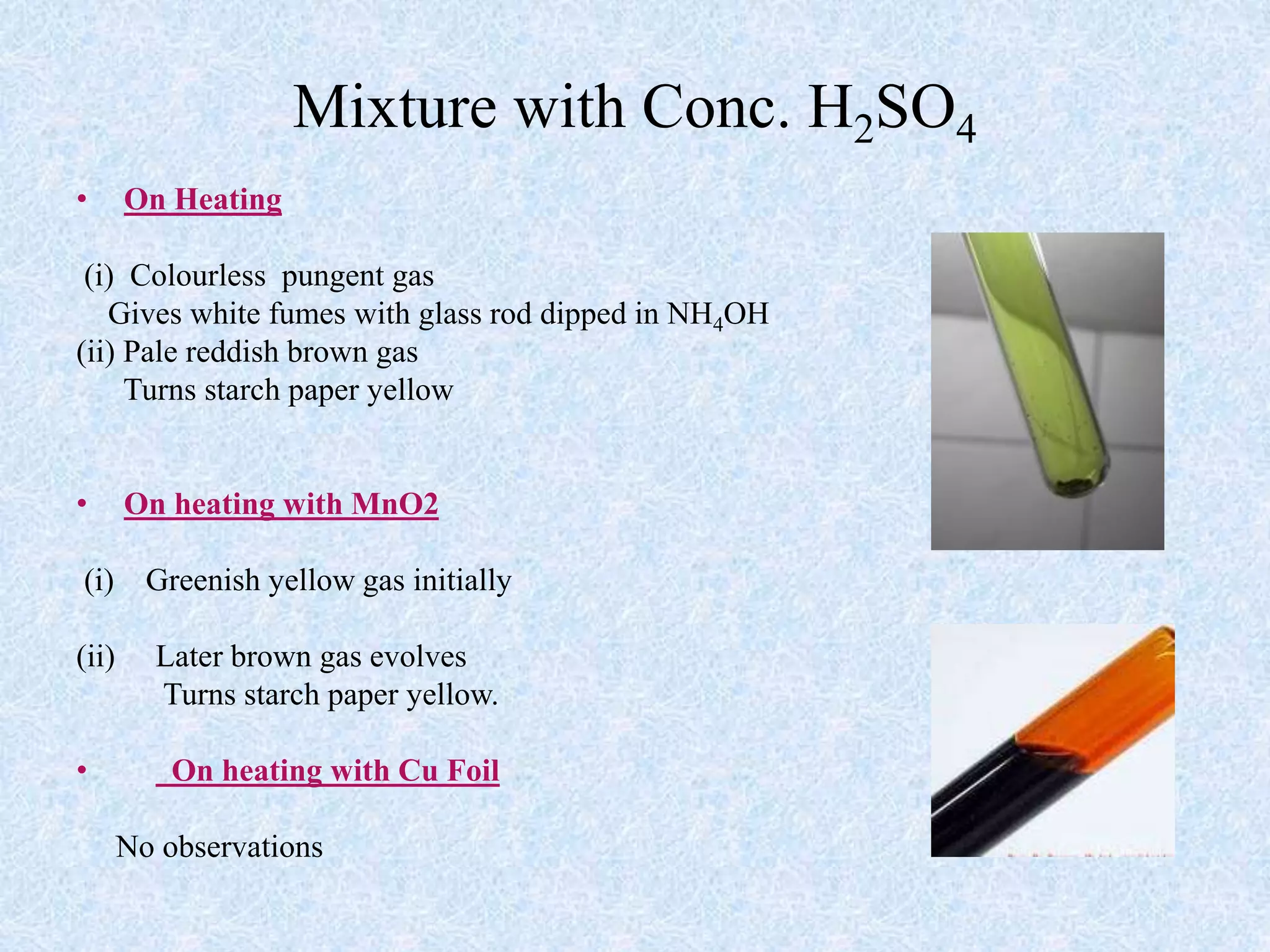 Mixture with Conc. H2SO4
• On Heating
(i) Colourless pungent gas
Gives white fumes with glass rod dipped in NH4OH
(ii) Pale reddish brown gas
Turns starch paper yellow
• On heating with MnO2
(i) Greenish yellow gas initially
(ii) Later brown gas evolves
Turns starch paper yellow.
• On heating with Cu Foil
No observations
 