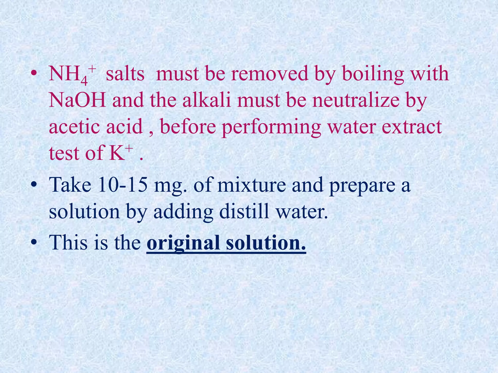 • NH4
+ salts must be removed by boiling with
NaOH and the alkali must be neutralize by
acetic acid , before performing water extract
test of K+ .
• Take 10-15 mg. of mixture and prepare a
solution by adding distill water.
• This is the original solution.
 