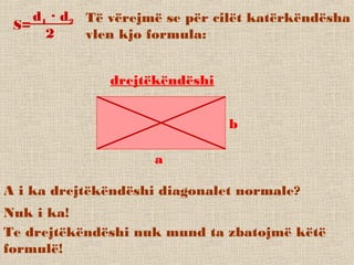 Të vërejmë se për cilët katërkëndësha
vlen kjo formula:
S=
d1 · d2
2
drejtëkëndëshi
a
b
A i ka drejtëkëndëshi diagonalet normale?
Nuk i ka!
Te drejtëkëndëshi nuk mund ta zbatojmë këtë
formulë!
 