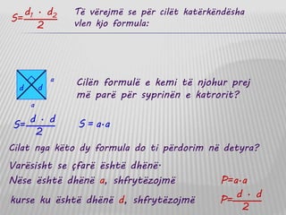 Të vërejmë se për cilët katërkëndësha
vlen kjo formula:S=
d1 · d2
2
Cilën formulë e kemi të njohur prej
më parë për syprinën e katrorit?
S = a·a
Cilat nga këto dy formula do ti përdorim në detyra?
Varësisht se çfarë është dhënë.
Nëse është dhënë a, shfrytëzojmë P=a·a
kurse ku është dhënë d, shfrytëzojmë P=
d · d
2
a
a
d d
S=
d · d
2
 