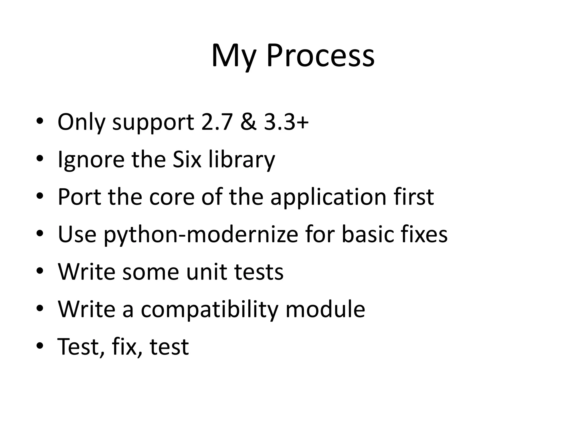 My Process
• Only support 2.7 & 3.3+
• Ignore the Six library
• Port the core of the application first
• Use python-modernize for basic fixes
• Write some unit tests
• Write a compatibility module
• Test, fix, test
 