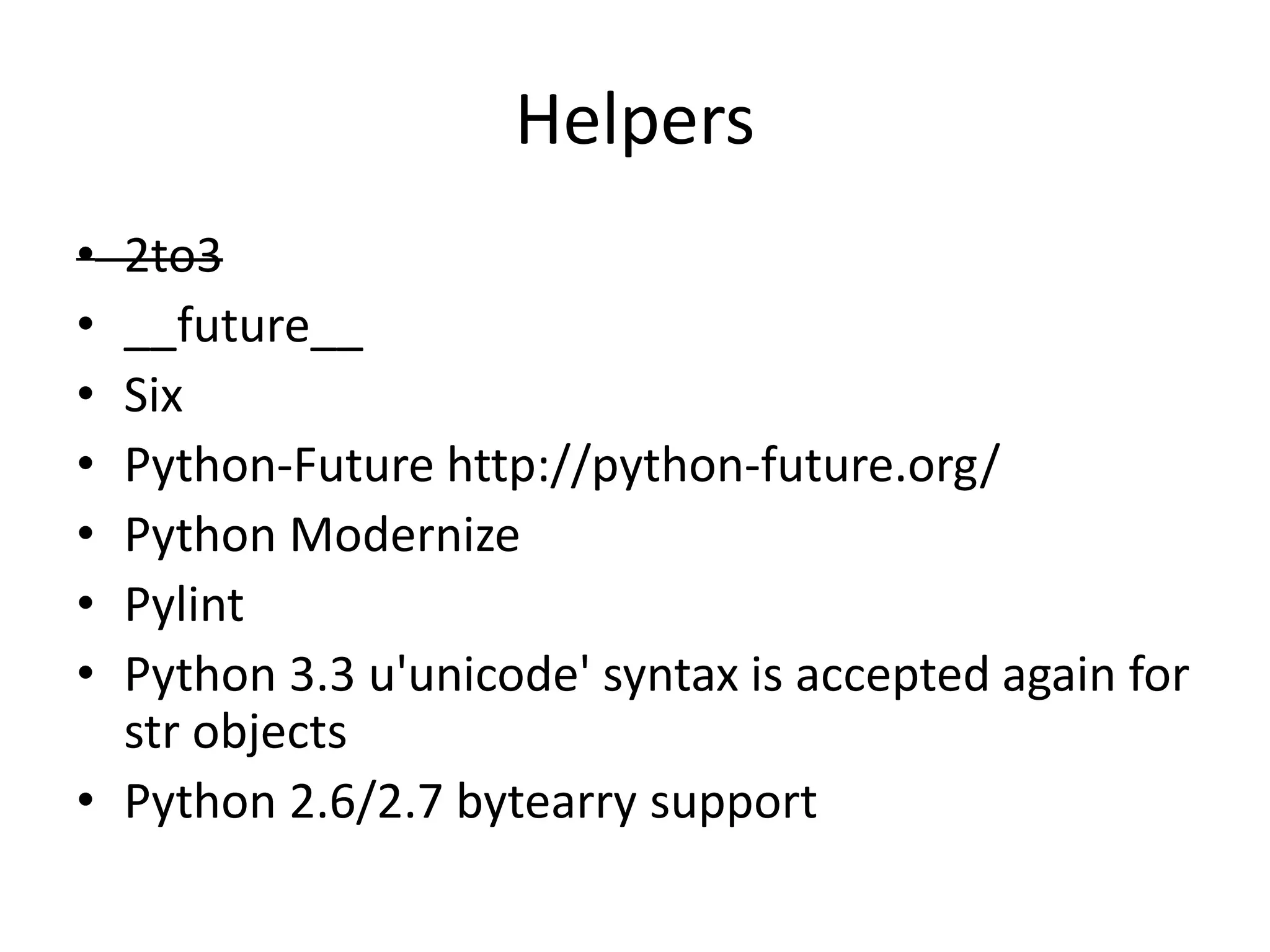 Helpers
• 2to3
• __future__
• Six
• Python-Future http://python-future.org/
• Python Modernize
• Pylint
• Python 3.3 u'unicode' syntax is accepted again for
str objects
• Python 2.6/2.7 bytearry support
 