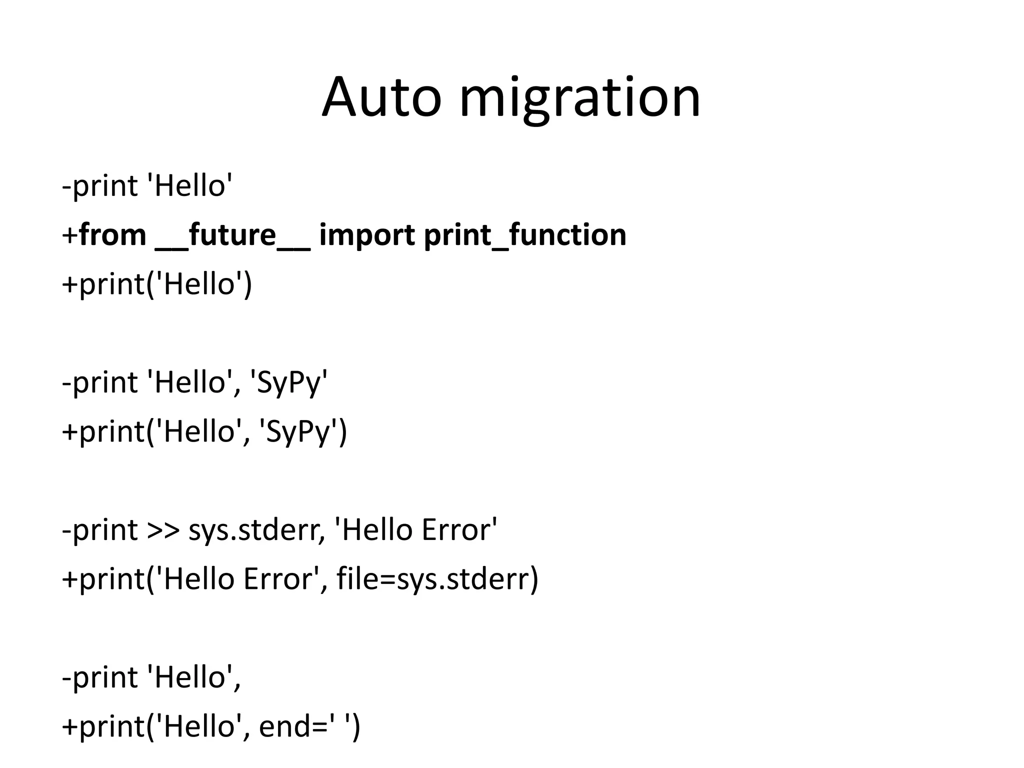 Auto migration
-print 'Hello'
+from __future__ import print_function
+print('Hello')
-print 'Hello', 'SyPy'
+print('Hello', 'SyPy')
-print >> sys.stderr, 'Hello Error'
+print('Hello Error', file=sys.stderr)
-print 'Hello',
+print('Hello', end=' ')
 
